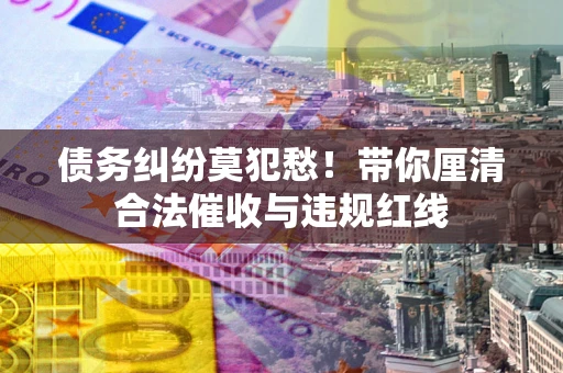 武汉债务纠纷莫犯愁！带你厘清合法催收与违规红线