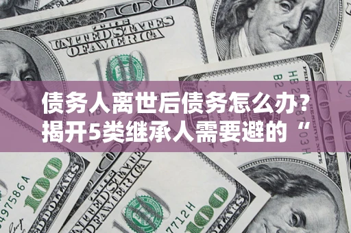 武汉债务人离世后债务怎么办？揭开5类继承人需要避的“坑”