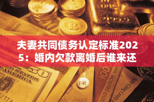 武汉夫妻共同债务认定标准2025:婚内欠款离婚后谁来还? 武汉夫妻共同债务认定标准2025:婚内欠款离婚后谁来还?