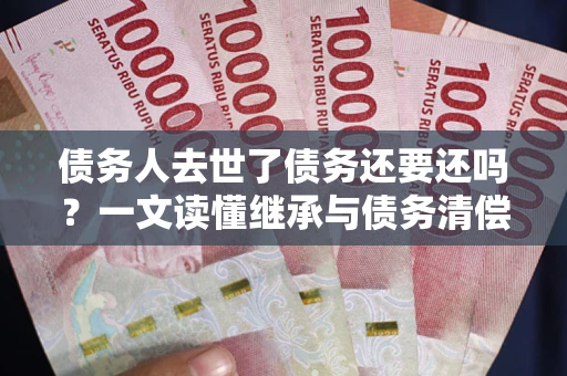 武汉债务人去世了债务还要还吗？一文读懂继承与债务清偿