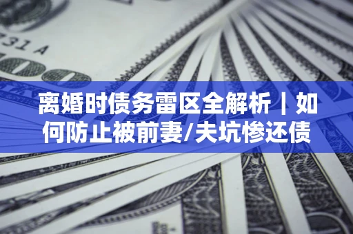 武汉离婚时债务雷区全解析｜如何防止被前妻/夫坑惨还债？