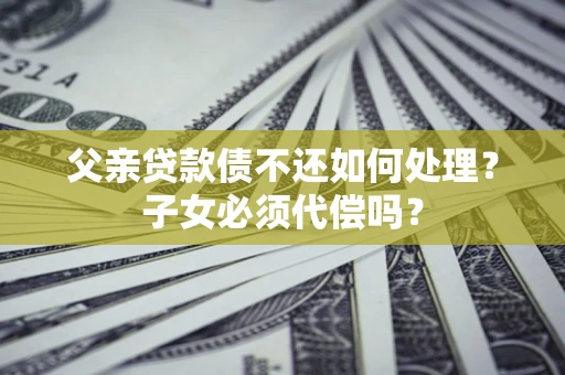 武汉父亲贷款债不还如何处理？子女必须代偿吗？