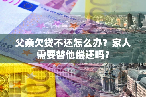 武汉父亲欠贷不还怎么办？家人需要替他偿还吗？